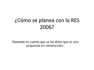 ¿Cómo se planea con la RES
2006?
Tomando en cuenta que se ha dicho que es una
propuesta en construcción:
 