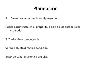 Planeación
1. Buscar la competencia en el programa
Puede encontrarse en el propósito o bien en los aprendizajes
esperados
2. Traducirlo a competencia:
Verbo + objeto directo + condición
En 3ª persona, presente y singular.
 