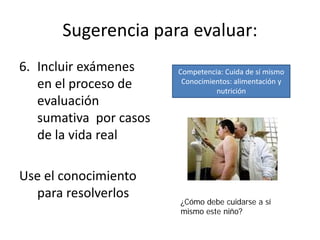 Sugerencia para evaluar:
6. Incluir exámenes
en el proceso de
evaluación
sumativa por casos
de la vida real
Use el conocimiento
para resolverlos
Competencia: Cuida de sí mismo
Conocimientos: alimentación y
nutrición
¿Cómo debe cuidarse a sí
mismo este niño?
 
