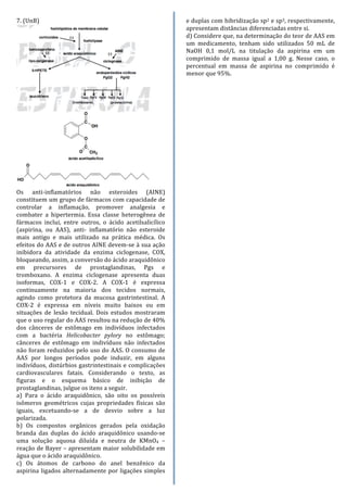 7.	
  (UnB)	
  	
  
	
  
Os	
   anti-­‐inflamatórios	
   não	
   esteroides	
   (AINE)	
  
constituem	
  um	
  grupo	
  de	
  fármacos	
  com	
  capacidade	
  de	
  
controlar	
   a	
   inflamação,	
   promover	
   analgesia	
   e	
  
combater	
   a	
   hipertermia.	
   Essa	
   classe	
   heterogênea	
   de	
  
fármacos	
   inclui,	
   entre	
   outros,	
   o	
   ácido	
   acetilsalicílico	
  
(aspirina,	
   ou	
   AAS),	
   anti-­‐	
   inflamatório	
   não	
   esteroide	
  
mais	
   antigo	
   e	
   mais	
   utilizado	
   na	
   prática	
   médica.	
   Os	
  
efeitos	
  do	
  AAS	
  e	
  de	
  outros	
  AINE	
  devem-­‐se	
  à	
  sua	
  ação	
  
inibidora	
   da	
   atividade	
   da	
   enzima	
   ciclogenase,	
   COX,	
  
bloqueando,	
  assim,	
  a	
  conversão	
  do	
  ácido	
  araquidônico	
  
em	
   precursores	
   de	
   prostaglandinas,	
   Pgs	
   e	
  
tromboxano.	
   A	
   enzima	
   ciclogenase	
   apresenta	
   duas	
  
isoformas,	
   COX-­‐1	
   e	
   COX-­‐2.	
   A	
   COX-­‐1	
   é	
   expressa	
  
continuamente	
   na	
   maioria	
   dos	
   tecidos	
   normais,	
  
agindo	
   como	
   protetora	
   da	
   mucosa	
   gastrintestinal.	
   A	
  
COX-­‐2	
   é	
   expressa	
   em	
   níveis	
   muito	
   baixos	
   ou	
   em	
  
situações	
   de	
   lesão	
   tecidual.	
   Dois	
   estudos	
   mostraram	
  
que	
  o	
  uso	
  regular	
  do	
  AAS	
  resultou	
  na	
  redução	
  de	
  40%	
  
dos	
   cânceres	
   de	
   estômago	
   em	
   indivíduos	
   infectados	
  
com	
   a	
   bactéria	
   Helicobacter	
   pylory	
   no	
   estômago;	
  
cânceres	
   de	
   estômago	
   em	
   indivíduos	
   não	
   infectados	
  
não	
  foram	
  reduzidos	
  pelo	
  uso	
  do	
  AAS.	
  O	
  consumo	
  de	
  
AAS	
   por	
   longos	
   períodos	
   pode	
   induzir,	
   em	
   alguns	
  
indivíduos,	
  distúrbios	
  gastrintestinais	
  e	
  complicações	
  
cardiovasculares	
   fatais.	
   Considerando	
   o	
   texto,	
   as	
  
figuras	
   e	
   o	
   esquema	
   básico	
   de	
   inibição	
   de	
  
prostaglandinas,	
  julgue	
  os	
  itens	
  a	
  seguir.	
  
a)	
   Para	
   o	
   ácido	
   araquidônico,	
   são	
   oito	
   os	
   possíveis	
  
isômeros	
   geométricos	
   cujas	
   propriedades	
   físicas	
   são	
  
iguais,	
   excetuando-­‐se	
   a	
   de	
   desvio	
   sobre	
   a	
   luz	
  
polarizada.	
  
b)	
   Os	
   compostos	
   orgânicos	
   gerados	
   pela	
   oxidação	
  
branda	
   das	
   duplas	
   do	
   ácido	
   araquidônico	
   usando-­‐se	
  
uma	
   solução	
   aquosa	
   diluída	
   e	
   neutra	
   de	
   KMnO4	
   –	
  
reação	
  de	
  Bayer	
  –	
  apresentam	
  maior	
  solubilidade	
  em	
  
água	
  que	
  o	
  ácido	
  araquidônico.	
  
c)	
   Os	
   átomos	
   de	
   carbono	
   do	
   anel	
   benzênico	
   da	
  
aspirina	
  ligados	
  alternadamente	
  por	
  ligações	
  simples	
  
e	
  duplas	
  com	
  hibridização	
  sp2	
  e	
  sp3,	
  respectivamente,	
  
apresentam	
  distâncias	
  diferenciadas	
  entre	
  si.	
  
d)	
  Considere	
  que,	
  na	
  determinação	
  do	
  teor	
  de	
  AAS	
  em	
  
um	
   medicamento,	
   tenham	
   sido	
   utilizados	
   50	
   mL	
   de	
  
NaOH	
   0,1	
   mol/L	
   na	
   titulação	
   da	
   aspirina	
   em	
   um	
  
comprimido	
   de	
   massa	
   igual	
   a	
   1,00	
   g.	
   Nesse	
   caso,	
   o	
  
percentual	
   em	
   massa	
   de	
   aspirina	
   no	
   comprimido	
   é	
  
menor	
  que	
  95%.	
  
	
  
	
  
	
  
	
  
	
  
	
  
	
  
	
  
	
  
	
  
	
  
	
  
	
  
	
  
	
  
	
  
	
  
	
  
	
  
	
  
	
  
	
  
	
  
	
  
	
  
	
  
	
  
	
  
	
  
	
  
	
  
	
  
	
  
	
  
	
  
	
  
	
  
	
  
	
  
	
  
	
  
	
  
	
  
	
  
	
  
	
  
	
  
	
  
	
  
	
  
	
  
	
  
 