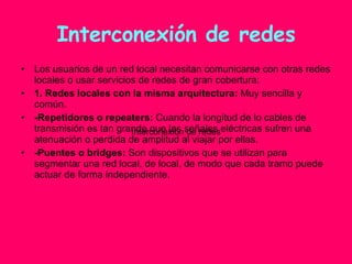 Interconexión de redes Los usuarios de un red local necesitan comunicarse con otras redes locales o usar servicios de redes de gran cobertura: 1. Redes locales con la misma arquitectura:  Muy sencilla y común. -Repetidores o repeaters:  Cuando la longitud de lo cables de transmisión es tan grande que las señales eléctricas sufren una atenuación o perdida de amplitud al viajar por ellas. -Puentes o bridges:  Son dispositivos que se utilizan para segmentar una red local, de local, de modo que cada tramo puede actuar de forma independiente. Interconexión de redes 