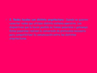 2. Redes locales con distinta arquitectura:  Cuando se quieren conectar redes que utilizan distinto sistema operativo. Los dispositivos que la hacen posible se llaman pasarelas o gateways. Estas pasarelas realizan la conversión de protocolos necesaria para compatibilizar la comunicación entre las distintas arquitecturas. 