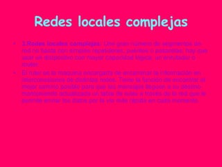 Redes locales complejas 3.Redes locales complejas:  Une gran número de segmentos de red no basta con simples repetidores, puentes o pasarelas; hay que usar un distpositvo con mayor capacidad lógica: un enrutador o router. El ruter es la maquina encargada de encaminar la información en interconexiones de distintas redes. Tiene la función de encontrar el mejor camino posible para que los mensajes lleguen a su destino manteniendo actualizada un tabla de rutas a través de la red que le permite enviar los datos por la vía más rápida en cada momento. 