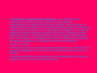 4. Conexión a redes de gran alcance:  Las redes de gran cobertura se forman por la conexión de ordenadores independientes y segmentos de redes locales. Para conectar un segmento de red local a una línea de larga distancia se necesita un router capaz de discernir si un mensaje está dirigido a un nodo del segmento o debe enviarse a través de la línea. Cuando el router está conectado  a una línea digital, envía los datos directamente, pero si la líneas son analógicas necesita un módem que convierta las señales digitales en analogicas antes de transmitirlas. Tipos de Líneas: -Líneas de punto: La conexión se hace siguiendo un camino fijo, en el que se establece un comunicación continua entre el origen y el destino. -Líneas conmutadas: La conexión se hace siguiendo una ruta que puede variar de una comunicación a otra. 