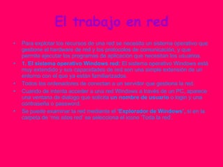 El trabajo en red Para explotar los recursos de una red se necesita un sistema operativo que gestione el hardware de red y los protocolos de comunicación, y que permite ejecutar los programas de aplicación que necesitan los usuarios. 1. El sistema operativo Windows red:  El sistema operativo Windows está muy extendido y sus capacidades de red son una simple extensión de un entorno con el que ya están familiarizados. Todos los ordenadores de conectan a un servidor que gestiona la red.  Cuando de intenta acceder a una red Windows a través de un PC, aparece una ventana de dialogo que solicita  un nombre de usuario  o login y una contraseña o password.  Se puede examinar la red mediante el  ‘Explorador de Windows’,  si en la carpeta de ‘mis sitos red’ se selecciona el icono ‘Toda la red’. 
