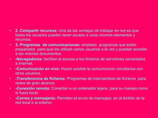 2. Compartir recursos:  Una de las ventajas de trabajar en red es que todos los usuarios pueden tener acceso a unos mismos elementos y recursos. 3. Programas  de comunicaciones:  emplean  programas que están preparados  para que los utilizan varios usuarios a la vez y puedan acceder a los mismos documentos. -Navegadores:  facilitan el acceso a los ficheros de servidores conectados a Internet. -Comunicación en vivo:  Hacen posible la comunicación simultanea con otros usuarios. -Transferencia de ficheros:  Programas de intercambios de ficheros  para redes de gran alcance. -Conexión remota:  Conectan a un ordenador lejano, para su manejo como si fuera local. -Correo y mensajeria:  Permiten el envío de mensajes, en al ámbito de la red local o al exterior. 