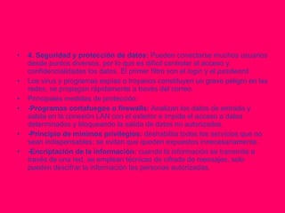 4. Seguridad y protección de datos:  Pueden conectarse muchos usuarios desde puntos diversos, por lo que es difícil controlar el acceso y confidencialidades los datos. El primer filtro son el  login  y el  pasdword. Los virus y programas espías o troyanos constituyen un grave peligro en las redes, se propagan rápidamente a través del correo. Principales medidas de protección: -Programas cortafuegos o firewalls:  Analizan los datos de entrada y salida en la conexión LAN con el exterior e impide el acceso a datos determinados y bloqueando la salida de datos no autorizados. -Principio de mínimos privilegios:  deshabilita todos los servicios que no sean indispensables; se evitan que queden expuestos innecesariamente. -Encriptación de la información:  cuando la información se transmite a través de una red, se emplean técnicas de cifrado de mensajes, solo pueden descifrar la información las personas autorizadas. 