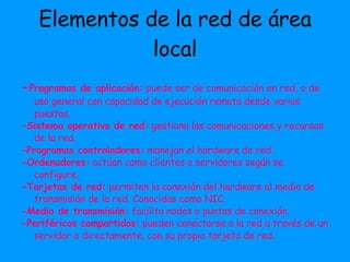 Elementos de la red de área local - Programas de aplicación:  puede ser de comunicación en red, o de uso general con capacidad de ejecución remota desde varios puestos. -Sistema operativo de red:  gestiona las comunicaciones y recursos de la red. -Programas controladores:  manejan el hardware de red. -Ordenadores:  actúan como clientes o servidores según se configure. -Tarjetas de red:  permiten la conexión del hardware al medio de transmisión de la red. Conocidas como NIC. -Medio de transmisión:  facilita nodos o puntos de conexión. -Periféricos compartidos:  pueden conectarse a la red a través de un servidor o directamente, con su propia tarjeta de red. 