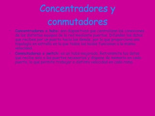 Concentradores y conmutadores Concentradores o hubs:  son dispositivos que centralizan las conexiones de los distintos equipos de la red mediante puertos. Difunden los datos que reciben por un puerto hacia los demás, por lo que proporciona una topología en estrella en la que todos los nodos funcionan a la misma velocidad. Conmutadores o switch:  es un hubs mejorado. Retransmite los datos que recibe solo a los puertos necesarios y dispone de memoria en cada puerto, lo que permite trabajar a distinta velocidad en cada rama. 