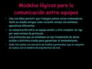Modelos lógicos para la comunicación entre equipos Una red debe permitir que trabajen juntos varios ordenadores, tanto en diseño antiguo como reciente incluso con sistemas operativos diferentes.  La comunicación entre un equipo emisor y otro receptor se rige por unas normas de protocolo. Los protocolos que se estableen en una transmisión de datos actúan a distintos niveles para garantizar el entendimiento. Cada red cuenta con una serie de niveles y protocolos, que en conjunto se conoce con el nombre de arquitectura de red. 