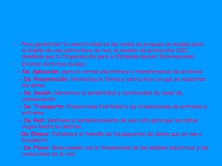 Para garantizar la conectividad en las redes se propuso un modelo para el diseño de una estructura de red, el modelo de protocolos OSI, diseñado pos la Organización para la Estandarización Internacional. Existen distintos niveles: - De Aplicación:  para el correo electrónico y transferencia de archivos - De Presentación:  Normaliza la forma y estructura en que se muestran los datos - De Sesión:  Garantiza la estabilidad y continuidad de canal de comunicación - De Transporte:  Proporciona fiabilidad a las trasmisiones de extremo a extremo. - De Red:  Gestiona el establecimiento de una ruta para que los datos viajen hasta su destino. -De Enlace:  Establece el tamaño de los paquetes de datos que se van a transmitir - De Físico:  Relacionado con la transmisión de las señales eléctricas y las conexiones de la red 