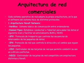 Arquitectura de red comerciales Cada sistema operativo de red adopta su propia arquitectura, en la que el software del sistema hace de distintos protocolos. 1.Arquitectura Novell Netware: -NetBios:  Sistema básico de comunicación entre ordenadores. -Named Pipes:  Establece ‘conductos’ o ‘tuberías’ para pasar los datos al siguiente nivel y facilitar en enrutamiento MAN y WAN. -SPX:  Protocolo de trasporte que controla las secuencias de intercambio de los paquetes de datos. -IPX:  Protocolo de red que controla la dirección y el cambio que siguen los paquetes. -ODI:  Controlador de las tarjetas de red que permite combatir su uso en LAN sin conflictos. -NDIS:  Controlador de tarjetas de red compatible con arquitectura distintas a Novell. 