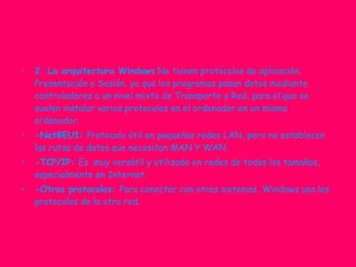 2. La arquitectura Windows  No tienen protocolos de aplicación, Presentación o Sesión, ya que los programas pasan datos mediante controladores a un nivel mixto de Transporte y Red, para el que se suelen instalar varios protocolos en el ordenador en un mismo ordenador. -NetBEUI:  Protocolo útil en pequeñas redes LAN, pero no establecen las rutas de datos que necesitan MAN Y WAN. -TCP/IP:  Es  muy versátil y utilizado en redes de todos los tamaños, especialmente en Internet. -Otros protocolos:  Para conectar con otros sistemas, Windows usa los protocolos de la otra red. 