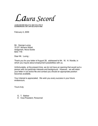 Laura Secord
LAURA SECORD WALK P.O. BOX 1812. STN ‘D’
SCARBOROUGH, ONT, M1R 4Z2 (416)751-0500



February 4, 2009




Mr. George Luong
70 ST. Ninians Street
Antigonish, Nova Scotia
B2G 1Y8

Dear Mr. Luong :

Thank you for your letter of August 28, addressed to Mr. W. H. Wardle, in
which you inquire about employment possibilities with us.

Unfortunately, at the present time, we do not have an opening that would suit a
person with out particular interests and background. However, we will retain
your letter in out active file and contact you should an appropriate position
becomes available.

Your interest is appreciated. We wish you every success in your future
endeavours.


Yours truly



    G. T. Bakker
    H. Vice-President, Personnel
 