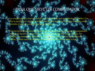 PARA QUE SIRVE UN COMPUTADOR
• Los computadores se han convertido en la herramienta más importante del hombre. Con
ellos se puede hacer algo tan sencillo como escribir una carta o algo tan complejo como
controlar el viaje de un cohete que viaja el espacio.
• Para tus tareas Cualquiera de tus tareas quedará mejor si la escribes en un computador,
en lugar de hacerlo a mano o en una máquina de escribir. Hay varias ventajas. Por
ejemplo, un computador te permite corregir errores todas las veces que quieras; en
cambio, cuando usas una máquina de escribir debes borrar o repetir la hoja.
 