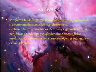 HADWARE
• se refiere a todas las partes físicas de un sistema informático;
sus componentes son: eléctricos, electrónicos,
electromecánicos y mecánicos.1 Son cables, gabinetes o cajas,
periféricos de todo tipo y cualquier otro elemento físico
involucrado; contrariamente, el soporte lógico es intangible y
es llamado software.
 