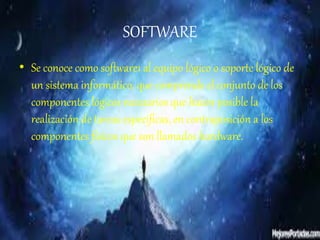SOFTWARE
• Se conoce como software1 al equipo lógico o soporte lógico de
un sistema informático, que comprende el conjunto de los
componentes lógicos necesarios que hacen posible la
realización de tareas específicas, en contraposición a los
componentes físicos que son llamados hardware.
 