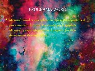 PROGRAMA WORD
• Microsoft Word es una aplicación informática orientada al
procesamiento de textos. Fue creado por la empresa
Microsoft, y viene integrado en el paquete ofimático
denominado Microsoft Office.
 