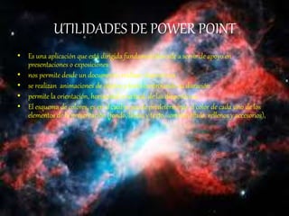 UTILIDADES DE POWER POINT
• Es una aplicación que está dirigida fundamentalmente a servir de apoyo en
presentaciones o exposiciones
• nos permite desde un documento, realizar diapositivas
• se realizan animaciones de objetos y texto controlando suduración.
• permite la orientación, horizontal o vertical, de las diapositivas.
• El esquema de colores, es en el cual se puede predeterminar el color de cada uno de los
elementos de la presentación (fondo, líneas y texto, sombra, título, rellenos y accesorios),
 