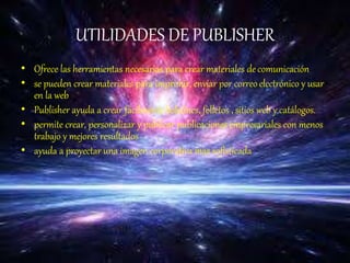UTILIDADES DE PUBLISHER
• Ofrece las herramientas necesarias para crear materiales decomunicación
• se pueden crear materiales para imprimir, enviar por correoelectrónico y usar
en la web
• Publisher ayuda a crear fácilmente boletines, folletos , sitios web y catálogos.
• permite crear, personalizar y publicar publicaciones empresariales con menos
trabajo y mejores resultados
• ayuda a proyectar una imagen corporativa mas sofisticada
 