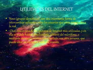 UTILIDADES DEL INTERNET
• News (grupos de noticias): son una interesante forma de
intercambiar opiniones entre los usuarios que estén conectados a
la red.
• Chat: esta es una de las opciones de Internet más utilizadas, y en
ella se puede hablar directamente, a través del micrófono, o
mediante mensajes escritos con el teclado, con otra persona, que
puede estar en cualquier parte del mundo.
 