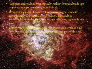 • Comprar: a través de Internet se pueden realizar compras de todo tipo
de productos: ropa, comida, juguetes, bicis, etc...
• Otras posibilidades de Internet: Internet, al ser un gran medio de
comunicación y de búsqueda de información, además de las
posibilidades ya citadas, tiene otras muchas utilidades, algunas de ellas
son:
• ugar en red: uno de los servicios que más se usan en Internet, es el de
tener la posibilidad de jugar a cualquier videojuego a través de la red.
 
