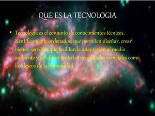 QUE ES LA TECNOLOGIA
• Tecnología es el conjunto de conocimientos técnicos,
científicamente ordenados, que permiten diseñar, crear
bienes, servicios que facilitan la adaptación al medio
ambiente y satisfacer tanto las necesidades esenciales como
los deseos de la humanidad.
 