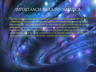 IMPORTANCIA DE LA INFORMATICA
• Debemos tener en cuenta que la informática en la actualidad forma parte esencial de la
cotidianidad de las personas, porque con cada uno de los programas que nos ofrece, nos
esta permitiendo una comunicación mucho mas avanzada que en los tiempos de nuestros
antepasados, ya que nos es mas fácil comunicarnos con otros sin necesidad de
trasladarnos y a tan solo según, por mas grande que fuese la distancia, la informática es
un instrumento que se ha vuelto indispensable en la sociedad moderna, ya que gracias a
esta se pueden realizar desde actividades simples como una tarea escolar
 