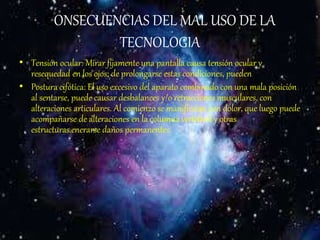 CONSECUENCIAS DEL MAL USO DE LA
TECNOLOGIA
• Tensión ocular: Mirar fijamente una pantalla causa tensión ocular y
resequedad en los ojos; de prolongarse estas condiciones, pueden
• Postura cifótica: El uso excesivo del aparato combinado con una mala posición
al sentarse, puede causar desbalances y/o retracciones musculares, con
alteraciones articulares. Al comienzo se manifiestan con dolor, que luego puede
acompañarse de alteraciones en la columna vertebral y otras
estructuras.enerarse daños permanentes.
 