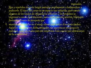 • Síndrome del túnel carpiano: Las actividades manuales
fijas y repetidas durante largos períodos predisponen a las personas a
padecerlo. El túnel del carpo es un espacio tan reducido, que cuando
algunos de los tejidos de esta zona se inflaman o los tendones se
engrosan a causa de irritaciones, aumenta la presión interna. Vibración
fantasma: Propio de personas que
• mantienen su celular en el modo vibrar para evitar el molesto timbre.
Aquellos que perciben dicha sensación, sin que esta se produzca en
realidad, están afectadas por este síndrome. Esto ocurre por alteraciones
de la sensibilidad.
 