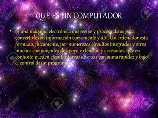 QUE ES UN COMPUTADOR
• es una máquina electrónica que recibe y procesa datos para
convertirlos en información conveniente y útil. Un ordenador está
formado, físicamente, por numerosos circuitos integrados y otros
muchos componentes de apoyo, extensión y accesorios, que en
conjunto pueden ejecutar tareas diversas con suma rapidez y bajo
el control de un programa.
 