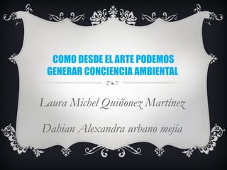 COMO DESDE EL ARTE PODEMOS
GENERAR CONCIENCIA AMBIENTAL
Laura Michel Quiñonez Martínez
Dahian Alexandra urbano mejía
 