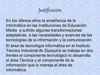 Justificación
En los últimos años la enseñanza de la
informática en las Instituciones de Educación
Media a sufrido algunas transformaciones
adaptativas a las necesidades y avances de las
tecnologías de la información y la comunicación.
El área de tecnología informática en el Instituto
Técnico Industrial de Zipaquirá se trabaja en dos
frentes el componente tecnológico lo desarrolla
el área Técnica y el componente de la
información que lo maneja el área de
informática.
 