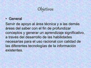Objetivos
• General
Servir de apoyo al área técnica y a las demás
áreas del saber con el fin de profundizar
conceptos y generar un aprendizaje significativo,
a través del desarrollo de las habilidades
necesarias para el uso racional con calidad de
las diferentes tecnologías de la información
existentes.
 