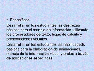 • Específicos
Desarrollar en los estudiantes las destrezas
básicas para el manejo de información utilizando
los procesadores de texto, hojas de calculo y
presentaciones visuales.
Desarrollar en los estudiantes las habilidade3s
básicas para la elaboración de animaciones,
manejo de la información visual y orales a través
de aplicaciones especificas.
 