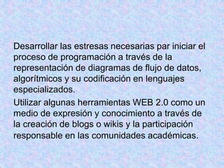 Desarrollar las estresas necesarias par iniciar el
proceso de programación a través de la
representación de diagramas de flujo de datos,
algorítmicos y su codificación en lenguajes
especializados.
Utilizar algunas herramientas WEB 2.0 como un
medio de expresión y conocimiento a través de
la creación de blogs o wikis y la participación
responsable en las comunidades académicas.
 