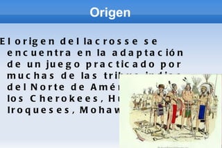 Origen El origen del lacrosse se encuentra en la adaptación de un juego practicado por muchas de las tribus indias del Norte de América como los Cherokees, Hurones, Iroqueses, Mohawk...  