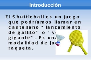 Introducción El Shuttleball es un juego que podríamos llamar en castellano “lanzamiento de gallito” o “volante gigante”. Es una reciente modalidad de juego con raqueta. 