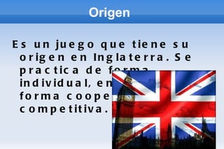 Origen  Es un juego que tiene su origen en Inglaterra. Se practica de forma individual, en parejas de forma cooperativa o competitiva. 
