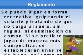 Reglamento Se puede jugar en forma recreativa, golpeando el volante y tratando de que no caiga al suelo, sin reglas, ni delimitación de campo. Si se prefiere jugar de manera más competitiva, se establecerán unas reglas de juego, así como un terreno delimitado y con una red central o bien se podrán aplicar las reglas del bádminton. 