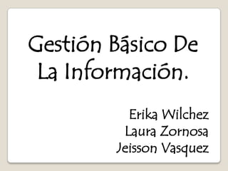 Gestión Básico De
 La Información.
          Erika Wilchez
         Laura Zornosa
        Jeisson Vasquez
 