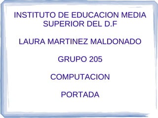 INSTITUTO DE EDUCACION MEDIA
       SUPERIOR DEL D.F

 LAURA MARTINEZ MALDONADO

         GRUPO 205

       COMPUTACION

         PORTADA
 