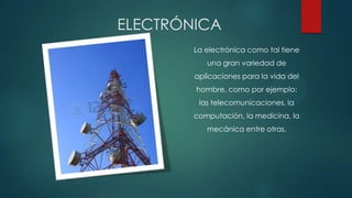ELECTRÓNICA
La electrónica como tal tiene
una gran variedad de
aplicaciones para la vida del
hombre, como por ejemplo:
las telecomunicaciones, la
computación, la medicina, la
mecánica entre otras.
 