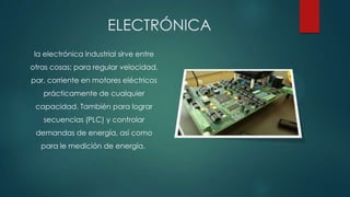 ELECTRÓNICA
la electrónica industrial sirve entre
otras cosas; para regular velocidad,
par, corriente en motores eléctricos
prácticamente de cualquier
capacidad. También para lograr
secuencias (PLC) y controlar
demandas de energía, así como
para le medición de energía.
 