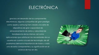 ELECTRÓNICA
gracias a el desarrollo de los componentes
electrónicos, algunas compañías de gran prestigio
como apple y samsung han creado una serie de

dispositivos de gran capacidad de
almacenamiento de datos y velocidad de
transferencia de los mismos, así como
aplicaciones que satisfacen las necesidades de sus

usuarios en cuanto a la sed de tecnología, de allí
podríamos derivar la importancia de todos y cada
uno de estos componentes y su significación en el
avance de hoy en día.

 