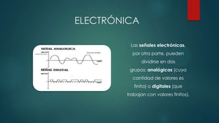 ELECTRÓNICA
Las señales electrónicas,

por otra parte, pueden
dividirse en dos
grupos: analógicas (cuya
cantidad de valores es
finita) o digitales (que
trabajan con valores finitos).

 