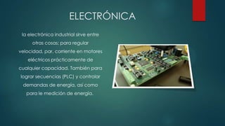 ELECTRÓNICA
la electrónica industrial sirve entre
otras cosas; para regular

velocidad, par, corriente en motores
eléctricos prácticamente de
cualquier capacidad. También para
lograr secuencias (PLC) y controlar
demandas de energía, así como
para le medición de energía.

 