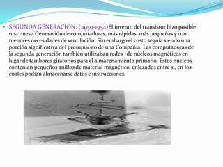  SEGUNDA GENERACION: ( 1959-1954)El invento del transistor hizo posible
una nueva Generación de computadoras, más rápidas, más pequeñas y con
menores necesidades de ventilación. Sin embargo el costo seguía siendo una
porción significativa del presupuesto de una Compañía. Las computadoras de
la segunda generación también utilizaban redes de núcleos magnéticos en
lugar de tambores giratorios para el almacenamiento primario. Estos núcleos
contenían pequeños anillos de material magnético, enlazados entre sí, en los
cuales podían almacenarse datos e instrucciones.

 