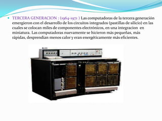  TERCERA GENERACION : (1964-1971 ) Las computadoras de la tercera generación
emergieron con el desarrollo de los circuitos integrados (pastillas de silicio) en las
cuales se colocan miles de componentes electrónicos, en una integracion en
miniatura. Las computadoras nuevamente se hicieron más pequeñas, más

rápidas, desprendían menos calor y eran energéticamente más eficientes.

 