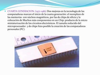  CUARTA GENERACION: (1971-1981) Dos mejoras en la tecnología de las
computadoras marcan el inicio de la cuarta generación: el reemplazo de
las memorias con núcleos magnéticos, por las de chips de silicio y la
colocación de Muchos más componentes en un Chip: producto de la micro

miniaturización de los circuitos electrónicos. El tamaño reducido del
microprocesador y de chips hizo posible la creación de las computadoras
personales (PC).

 